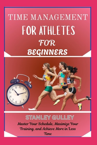TIME MANAGEMENT FOR ATHLETES FOR BEGINNERS: Master Your Schedule, Maximize Your Training, and Achieve More in Less Time