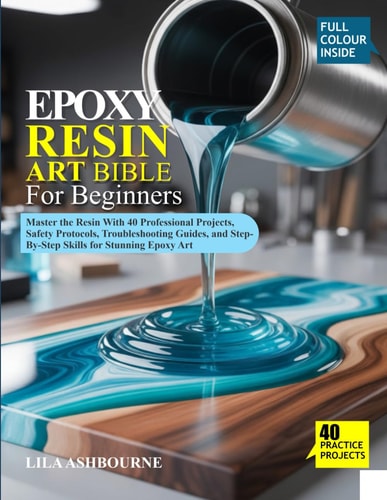 EPOXY RESIN ART BIBLE FOR BEGINNERS: Master the Resin With 40 Professional Projects, Safety Protocols, Troubleshooting Guides, and Step-By-Step Skills for Stunning Epoxy Art