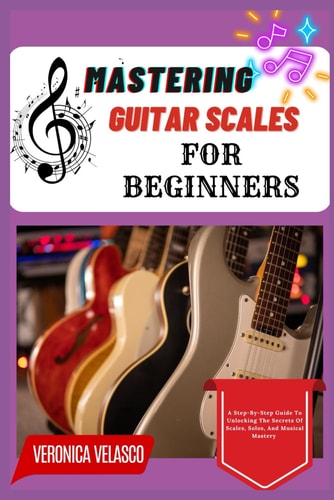 Mastering Guitar Scales for Beginners A Step-By-Step Guide To Unlocking The Secrets Of Scales, Solos, And Musical Mastery