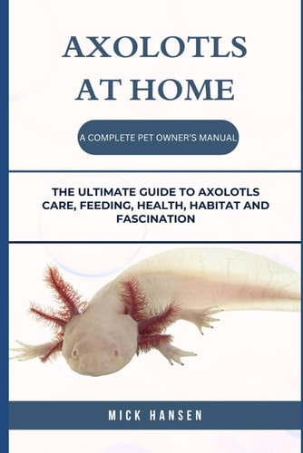 Axolotls at Home a Complete Pet Owner's Manual The Ultimate Guide to Axolotls Care, Feeding, Health, Habitat and Fascination