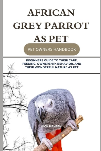 African Grey Parrot as Pet Beginners Guide to Their Care, Feeding, Ownership, Behavior, and Their Wonderful Nature as Pet