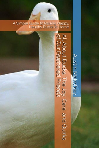 All About Ducks The Joy, Care, and Quirks of Our Feathered Friends: A Simple Guide to Raising Happy, Healthy Ducks at Home