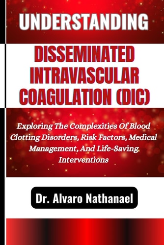 Understanding Disseminated Intravascular Coagulation (DIC) Exploring The Complexities Of Blood Clotting Disorders, Risk Factors, Medical Management, And Life-Saving Interventions