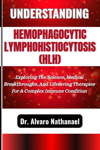 Understanding Hemophagocytic Lymphohistiocytosis (Hlh) Exploring The Science, Medical Breakthroughs, And Lifesaving Therapies For A Complex Immune Condition