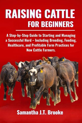 Raising Cattle for Beginners A Step-by-Step Guide to Starting and Managing a Successful Herd - Including Breeding, Feeding, Healthcare, and Profitable Farm Practices for New Cattle Farmers.
