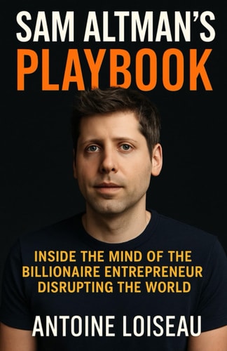Sam Altman's Playbook Inside the Mind of the Billionaire Entrepreneur Disrupting the World: How the Creator of OpenAI Thinks, Decides, and Builds - and how You Can Apply it to Your Own Success