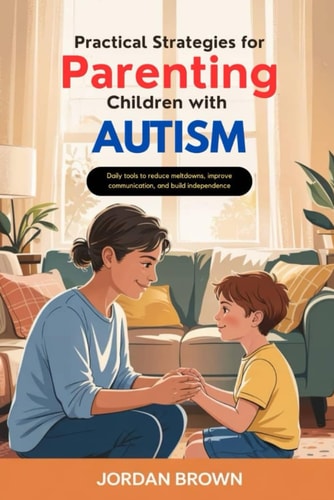 Practical Strategies for Parenting Children with Autism Daily Tools to Reduce Meltdowns, Improve Communication, and Build Independence