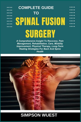 Complete Guide to Spinal Fusion Surgery A Comprehensive Insight To Recovery, Pain Management, Rehabilitation, Care, Mobility Improvement, Physical Therapy, Long-Term Healing Strategies For Back And Spine Health