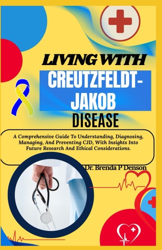 Living With Creutzfeldt-Jakob Disease A Comprehensive Guide To Understanding, Diagnosing, Managing, And Preventing CJD, With Insights Into Future Research And Ethical Considerations.