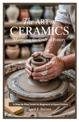 The Art of Ceramics Mastering the Craft of Pottery: A Step-by-Step Guide for Beginners to Expert Potters