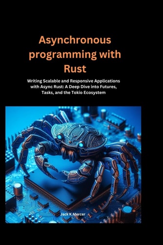Asynchronous Programming with Rust Writing Scalable and Responsive Applications with Async Rust: A Deep Dive Into Futures, Tasks, and the Tokio Ecosystem