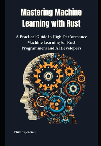 Mastering Machine Learning with Rust A Practical Guide to High-Performance Machine Learning for Rust Programmers and AI Developers