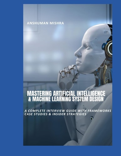 Mastering Artificial Intelligence & Machine Learning System Design A Complete Interview Guide with Frameworks, Case Studies & Insider Strategies