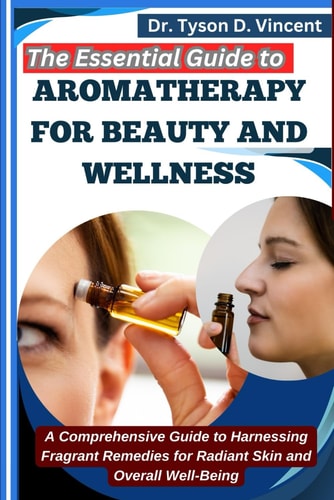 The Essential Guide to Aromatherapy for Beauty and Wellness A Comprehensive Guide to Harnessing Fragrant Remedies for Radiant Skin and Overall Well-Being