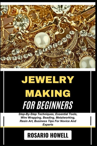 Jewelry Making for Beginners Step-By-Step Techniques, Essential Tools, Wire Wrapping, Beading, Metalworking, Resin Art, Business Tips For Novice And Experts