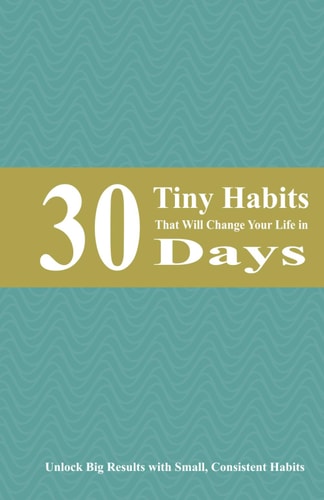 30 Tiny Habits That Will Change Your Life in 30 Days Unlock Big Results with Small, Consistent Habits