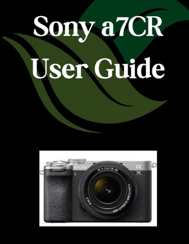 Sony A7CR User Guide A Comprehensive and Detailed Manual for Photographers and Creatives for Beginners and Seniors, Troubleshooting Tips, and Advanced Settings Explained