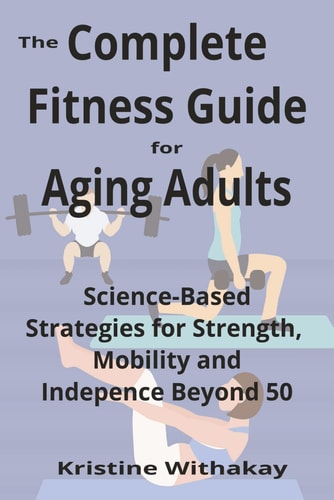 The Complete Fitness Guide for Aging Adults Science-Based Strategies for Strength, Mobility, and Independence Beyond 50