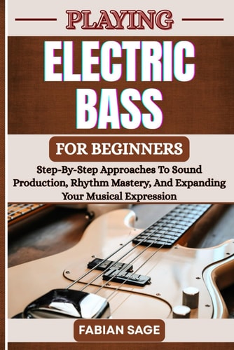 Playing Electric Bass for Beginners Step-By-Step Approaches To Sound Production, Rhythm Mastery, And Expanding Your Musical Expression
