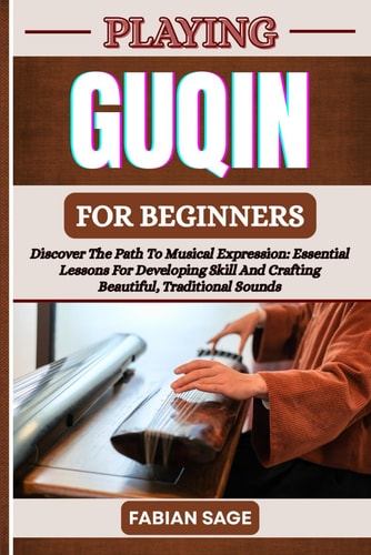 Playing Guqin for Beginners Discover The Path To Musical Expression: Essential Lessons For Developing Skill And Crafting Beautiful, Traditional Sounds