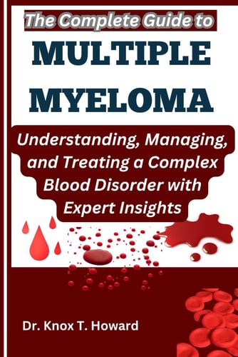The Complete Guide to Multiple Myeloma Understanding, Managing, and Treating a Complex Blood Disorder with Expert Insights