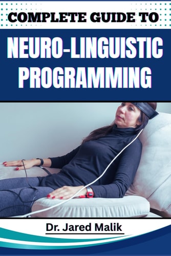 Complete Guide to Neuro-Linguistic Programming Unlock The Power Of Transformational Communication, Behavior Modification, And Mindset Mastery For Personal And Professional Growth
