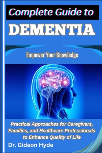 Complete Guide to Dementia Empower Your Knowledge: Practical Approaches for Caregivers, Families, and Healthcare Professionals to Enhance Quality of Life