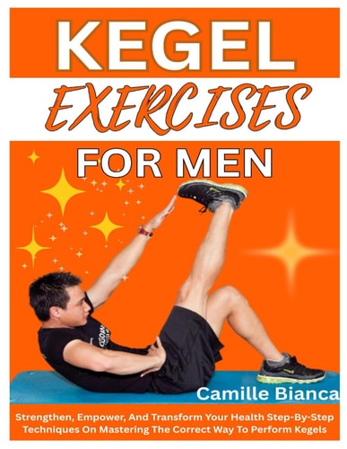 Kegel Exercise for Men Strengthen, Empower, And Transform Your Health Step-By-Step Techniques On Mastering The Correct Way To Perform Kegels