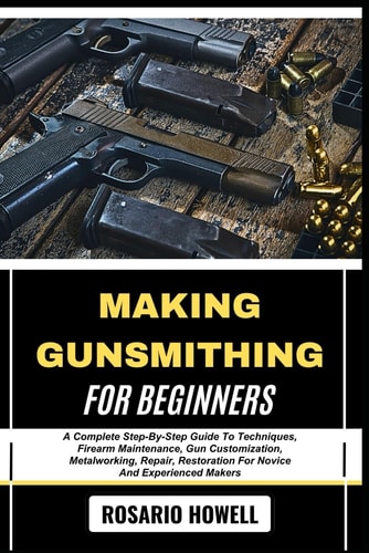 Making Gunsmithing for Beginners A Complete Step-By-Step Guide To Techniques, Firearm Maintenance, Gun Customization, Metalworking, Repair, Restoration For Novice And Experienced Makers
