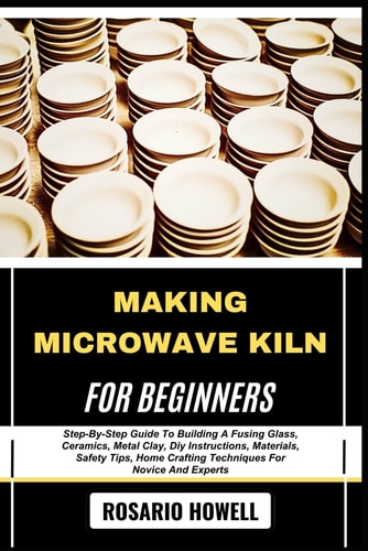 Making Microwave Kiln for Beginners Step-By-Step Guide To Building A Fusing Glass, Ceramics, Metal Clay, Diy Instructions, Materials, Safety Tips, Home Crafting Techniques For Novice And Experts
