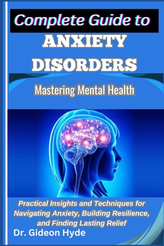 Complete Guide to Anxiety Disorders Mastering Mental Health: Practical Insights and Techniques for Navigating Anxiety, Building Resilience, and Finding Lasting Relief