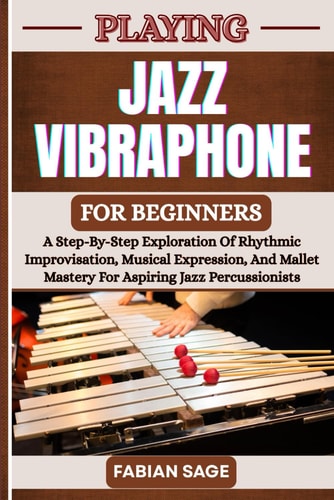 Playing Jazz Vibraphone for Beginners A Step-By-Step Exploration Of Rhythmic Improvisation, Musical Expression, And Mallet Mastery For Aspiring Jazz Percussionists