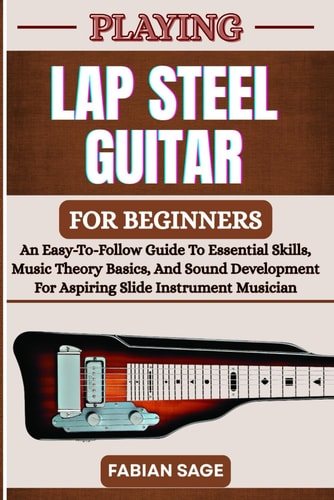 Playing Lap Steel Guitar for Beginners An Easy-To-Follow Guide To Essential Skills, Music Theory Basics, And Sound Development For Aspiring Slide Instrument Musicians