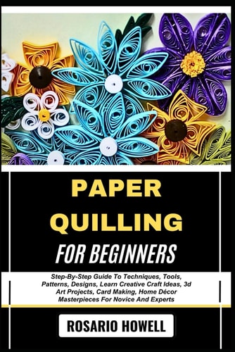 Paper Quilling for Beginners Step-By-Step Guide To Techniques, Tools, Patterns, Designs, Learn Creative Craft Ideas, 3d Art Projects, Card Making, Home Décor Masterpieces For Novice And Experts