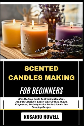 Scented Candles Making for Beginners Step-By-Step Guide To Creating Beautiful, Aromatic At Home, Expert Tips On Wax, Wicks, Fragrances, Techniques For Perfect Scents And Stunning Designs