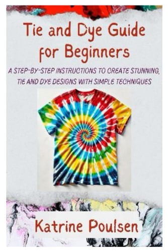 Tie and Dye Guide for Beginners A Step-By-Step Instructions to Create Stunning, Tie and Dye Designs with Simple Techniques