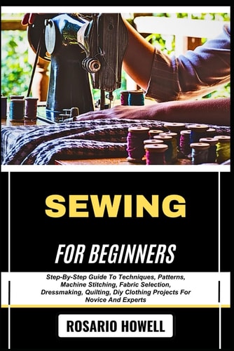 Sewing for Beginners Step-By-Step Guide To Techniques, Patterns, Machine Stitching, Fabric Selection, Dressmaking, Quilting, Diy Clothing Projects For Novice And Experts