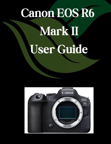 Canon EOS R6 Mark II User Guide A Comprehensive and Detailed Manual for Photographers and Creatives for Beginners and Seniors, Troubleshooting Tips, and Advanced Settings Explained