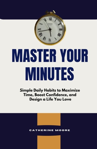 Master Your Minutes Simple Daily Habits to Maximize Time, Boost Confidence, and Design a Life You Love