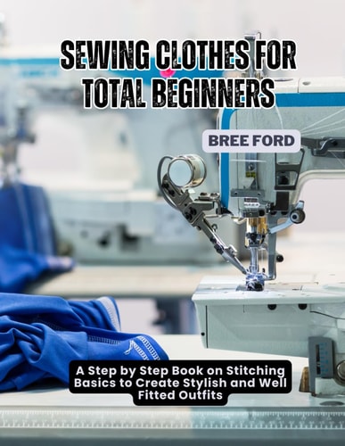 Sewing Clothes For Total Beginners A Step by Step Book on Stitching Basics to Create Stylish and Well Fitted Outfits