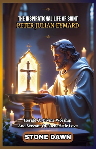 The Inspirational Life of Saint Peter Julian Eymard Herald Of Divine Worship And Servant Of Eucharistic Love