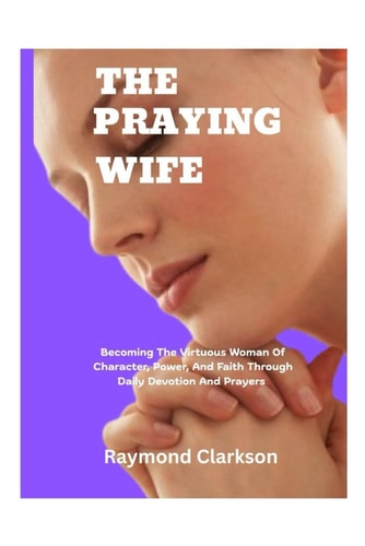 A Praying Wife Becoming The Virtuous Woman Of Character, Power, And Faith Through Daily Devotion And Prayers
