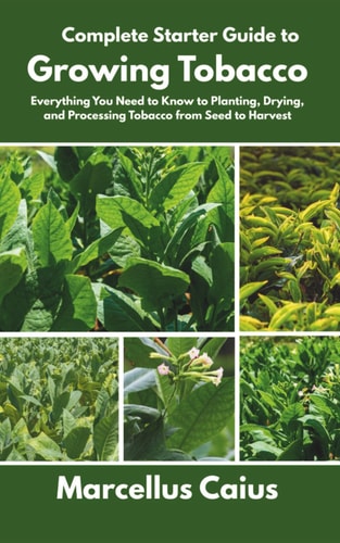Complete Starter Guide to Growing Tobacco Everything You Need to Know to Planting, Drying, and Processing Tobacco from Seed to Harvest