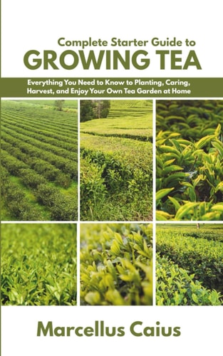 Complete Starter Guide to Growing Tea Everything You Need to Know to Planting, Caring, Harvest, and Enjoy Your Own Tea Garden at Home