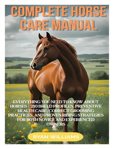 Complete Horse Care Manual Everything You Need to Know about Horses: 210 Breed Profiles, Preventive Health Care, Correct Grooming Practices, and Proven Riding Strategies for Both Novice and Experienced Owners