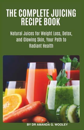 The Complete Juicing Recipe Book Natural Juices for Weight Loss, Detox, and Glowing Skin, Your Path to Radiant Health.