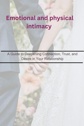 Emotional and Physical Intimacy A Guide to Deepening Connection, Trust, and Desire in Your Relationship