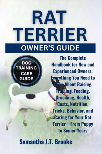 Rat Terrier Owner's Guide The Complete Handbook for New and Experienced Owners: Everything You Need to Know About Raising, Training, Feeding, Grooming, Health, Costs, Nutrition, Tricks, Behavior, and Caring for Your Rat Terrier-From Puppy to Senior Years
