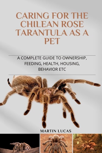 Caring for the Chilean Rose Tarantula as a Pet A Complete Guide to Ownership, Feeding, Health, Housing, Behavior Etc
