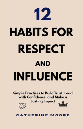 12 Habits for Respect and Influence Simple Practices to Build Trust, Lead with Confidence, and Make a Lasting Impact